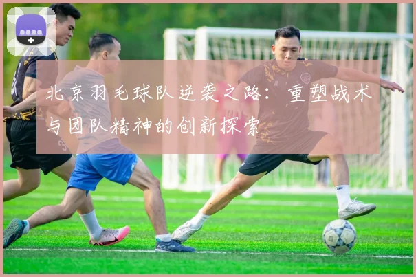 北京羽毛球队逆袭之路：重塑战术与团队精神的创新探索