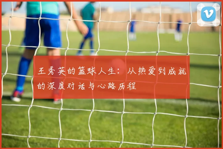 王秀英的篮球人生：从热爱到成就的深度对话与心路历程
