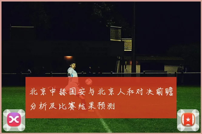 北京中赫国安与北京人和对决前瞻分析及比赛结果预测