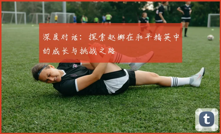 深度对话：探索赵娜在和平精英中的成长与挑战之路