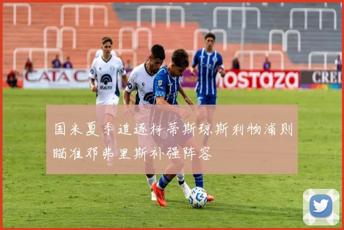 国米夏季追逐柯蒂斯琼斯利物浦则瞄准邓弗里斯补强阵容