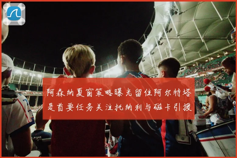阿森纳夏窗策略曝光留住阿尔特塔是首要任务关注托纳利与磁卡引援动态