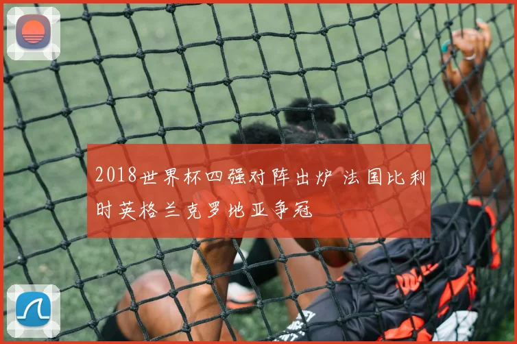 2018世界杯四强对阵出炉 法国比利时英格兰克罗地亚争冠