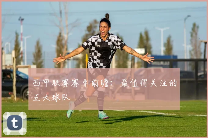 西甲联赛赛季前瞻：最值得关注的五大球队